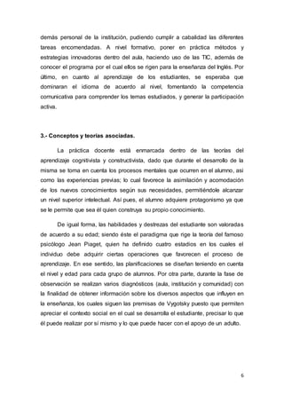 6
demás personal de la institución, pudiendo cumplir a cabalidad las diferentes
tareas encomendadas. A nivel formativo, poner en práctica métodos y
estrategias innovadoras dentro del aula, haciendo uso de las TIC, además de
conocer el programa por el cual ellos se rigen para la enseñanza del Inglés. Por
último, en cuanto al aprendizaje de los estudiantes, se esperaba que
dominaran el idioma de acuerdo al nivel, fomentando la competencia
comunicativa para comprender los temas estudiados, y generar la participación
activa.
3.- Conceptos y teorías asociadas.
La práctica docente está enmarcada dentro de las teorías del
aprendizaje cognitivista y constructivista, dado que durante el desarrollo de la
misma se toma en cuenta los procesos mentales que ocurren en el alumno, asi
como las experiencias previas; lo cual favorece la asimilación y acomodación
de los nuevos conocimientos según sus necesidades, permitiéndole alcanzar
un nivel superior intelectual. Así pues, el alumno adquiere protagonismo ya que
se le permite que sea él quien construya su propio conocimiento.
De igual forma, las habilidades y destrezas del estudiante son valoradas
de acuerdo a su edad; siendo éste el paradigma que rige la teoría del famoso
psicólogo Jean Piaget, quien ha definido cuatro estadios en los cuales el
individuo debe adquirir ciertas operaciones que favorecen el proceso de
aprendizaje. En ese sentido, las planificaciones se diseñan teniendo en cuenta
el nivel y edad para cada grupo de alumnos. Por otra parte, durante la fase de
observación se realizan varios diagnósticos (aula, institución y comunidad) con
la finalidad de obtener información sobre los diversos aspectos que influyen en
la enseñanza, los cuales siguen las premisas de Vygotsky puesto que permiten
apreciar el contexto social en el cual se desarrolla el estudiante, precisar lo que
él puede realizar por sí mismo y lo que puede hacer con el apoyo de un adulto.
 
