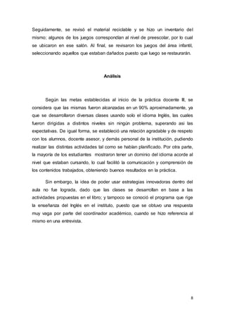 8
Seguidamente, se revisó el material reciclable y se hizo un inventario del
mismo; algunos de los juegos correspondían al nivel de preescolar, por lo cual
se ubicaron en ese salón. Al final, se revisaron los juegos del área infantil,
seleccionando aquellos que estaban dañados puesto que luego se restaurarán.
Análisis
Según las metas establecidas al inicio de la práctica docente III, se
considera que las mismas fueron alcanzadas en un 90% aproximadamente, ya
que se desarrollaron diversas clases usando solo el idioma Inglés, las cuales
fueron dirigidas a distintos niveles sin ningún problema, superando asi las
expectativas. De igual forma, se estableció una relación agradable y de respeto
con los alumnos, docente asesor, y demás personal de la institución, pudiendo
realizar las distintas actividades tal como se habían planificado. Por otra parte,
la mayoría de los estudiantes mostraron tener un dominio del idioma acorde al
nivel que estaban cursando, lo cual facilitó la comunicación y comprensión de
los contenidos trabajados, obteniendo buenos resultados en la práctica.
Sin embargo, la idea de poder usar estrategias innovadoras dentro del
aula no fue lograda, dado que las clases se desarrollan en base a las
actividades propuestas en el libro; y tampoco se conoció el programa que rige
la enseñanza del Inglés en el instituto, puesto que se obtuvo una respuesta
muy vaga por parte del coordinador académico, cuando se hizo referencia al
mismo en una entrevista.
 