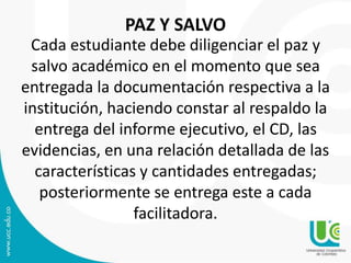 PAZ Y SALVO
Cada estudiante debe diligenciar el paz y
salvo académico en el momento que sea
entregada la documentación respectiva a la
institución, haciendo constar al respaldo la
entrega del informe ejecutivo, el CD, las
evidencias, en una relación detallada de las
características y cantidades entregadas;
posteriormente se entrega este a cada
facilitadora.
 
