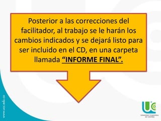 Posterior a las correcciones del
facilitador, al trabajo se le harán los
cambios indicados y se dejará listo para
ser incluido en el CD, en una carpeta
llamada “INFORME FINAL”.
 