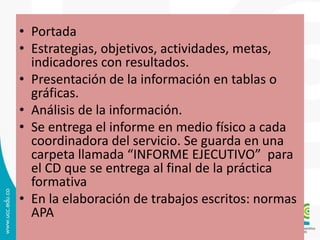 • Portada
• Estrategias, objetivos, actividades, metas,
indicadores con resultados.
• Presentación de la información en tablas o
gráficas.
• Análisis de la información.
• Se entrega el informe en medio físico a cada
coordinadora del servicio. Se guarda en una
carpeta llamada “INFORME EJECUTIVO” para
el CD que se entrega al final de la práctica
formativa
• En la elaboración de trabajos escritos: normas
APA
 