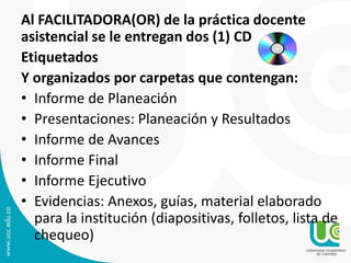 Al FACILITADORA(OR) de la práctica docente
asistencial se le entregan dos (1) CD
Etiquetados
Y organizados por carpetas que contengan:
• Informe de Planeación
• Presentaciones: Planeación y Resultados
• Informe de Avances
• Informe Final
• Informe Ejecutivo
• Evidencias: Anexos, guías, material elaborado
para la institución (diapositivas, folletos, lista de
chequeo)
 