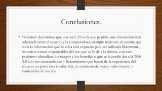 Conclusiones.
• Podemos determinar que una web 2.0 es la que permite una interacción más
adecuada entre el usuario y la computadora, siempre teniendo en cuenta que
toda la información que se suba está expuesta para ser utilizada libremente,
nosotros somos responsables del uso que se le dé a la misma, con esto
podemos identificar los riesgos y los beneficios que se le puede dar a la Web
2.0 con sus características y herramientas que hacen de la experiencia del
usuario un poco mas confortable al momento de buscar información o
contenidos de interés.
 