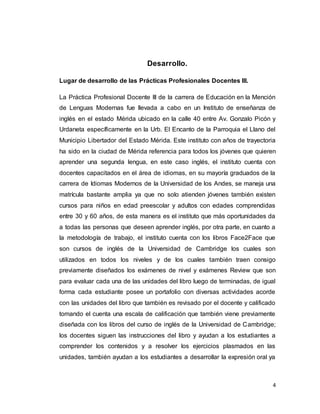 4
Desarrollo.
Lugar de desarrollo de las Prácticas Profesionales Docentes III.
La Práctica Profesional Docente III de la carrera de Educación en la Mención
de Lenguas Modernas fue llevada a cabo en un Instituto de enseñanza de
inglés en el estado Mérida ubicado en la calle 40 entre Av. Gonzalo Picón y
Urdaneta específicamente en la Urb. El Encanto de la Parroquia el Llano del
Municipio Libertador del Estado Mérida. Este instituto con años de trayectoria
ha sido en la ciudad de Mérida referencia para todos los jóvenes que quieren
aprender una segunda lengua, en este caso inglés, el instituto cuenta con
docentes capacitados en el área de idiomas, en su mayoría graduados de la
carrera de Idiomas Modernos de la Universidad de los Andes, se maneja una
matrícula bastante amplia ya que no solo atienden jóvenes también existen
cursos para niños en edad preescolar y adultos con edades comprendidas
entre 30 y 60 años, de esta manera es el instituto que más oportunidades da
a todas las personas que deseen aprender inglés, por otra parte, en cuanto a
la metodología de trabajo, el instituto cuenta con los libros Face2Face que
son cursos de inglés de la Universidad de Cambridge los cuales son
utilizados en todos los niveles y de los cuales también traen consigo
previamente diseñados los exámenes de nivel y exámenes Review que son
para evaluar cada una de las unidades del libro luego de terminadas, de igual
forma cada estudiante posee un portafolio con diversas actividades acorde
con las unidades del libro que también es revisado por el docente y calificado
tomando el cuenta una escala de calificación que también viene previamente
diseñada con los libros del curso de inglés de la Universidad de Cambridge;
los docentes siguen las instrucciones del libro y ayudan a los estudiantes a
comprender los contenidos y a resolver los ejercicios plasmados en las
unidades, también ayudan a los estudiantes a desarrollar la expresión oral ya
 