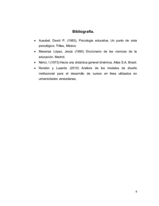 9
Bibliografía.
 Ausubel, David P. (1983), Psicología educativa. Un punto de vista
psicológico. Trillas, México.
 Mesanza López, Jesús (1995) Diccionario de las ciencias de la
educación. Madrid.
 Nérici, I (1973) Hacia una didáctica general dinámica. Atlas S.A. Brasil.
 Rondón y Luzardo (2010) Análisis de los modelos de diseño
institucional para el desarrollo de cursos en línea utilizados en
universidades venezolanas.
 