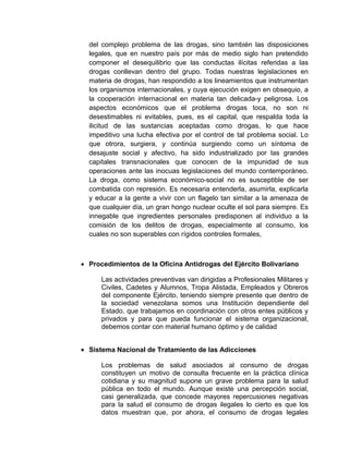 del complejo problema de las drogas, sino también las disposiciones
legales, que en nuestro país por más de medio siglo han pretendido
componer el desequilibrio que las conductas ilícitas referidas a las
drogas conllevan dentro del grupo. Todas nuestras legislaciones en
materia de drogas, han respondido a los lineamientos que instrumentan
los organismos internacionales, y cuya ejecución exigen en obsequio, a
la cooperación internacional en materia tan delicada-y peligrosa. Los
aspectos económicos que el problema drogas toca, no son ni
desestimables ni evitables, pues, es el capital, que respalda toda la
ilicitud de las sustancias aceptadas como drogas, lo que hace
impeditivo una lucha efectiva por el control de tal problema social. Lo
que otrora, surgiera, y continúa surgiendo como un síntoma de
desajuste social y afectivo, ha sido industrializado por las grandes
capitales transnacionales que conocen de la impunidad de sus
operaciones ante las inocuas legislaciones del mundo contemporáneo.
La droga, como sistema económico-social no es susceptible de ser
combatida con represión. Es necesaria entenderla, asumirla, explicarla
y educar a la gente a vivir con un flagelo tan similar a la amenaza de
que cualquier día, un gran hongo nuclear oculte el sol para siempre. Es
innegable que ingredientes personales predisponen al individuo a la
comisión de los delitos de drogas, especialmente al consumo, los
cuales no son superables con rígidos controles formales,
• Procedimientos de la Oficina Antidrogas del Ejército Bolivariano
Las actividades preventivas van dirigidas a Profesionales Militares y
Civiles, Cadetes y Alumnos, Tropa Alistada, Empleados y Obreros
del componente Ejército, teniendo siempre presente que dentro de
la sociedad venezolana somos una Institución dependiente del
Estado, que trabajamos en coordinación con otros entes públicos y
privados y para que pueda funcionar el sistema organizacional,
debemos contar con material humano óptimo y de calidad
• Sistema Nacional de Tratamiento de las Adicciones
Los problemas de salud asociados al consumo de drogas
constituyen un motivo de consulta frecuente en la práctica clínica
cotidiana y su magnitud supone un grave problema para la salud
pública en todo el mundo. Aunque existe una percepción social,
casi generalizada, que concede mayores repercusiones negativas
para la salud el consumo de drogas ilegales lo cierto es que los
datos muestran que, por ahora, el consumo de drogas legales
 