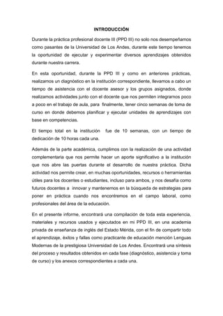 INTRODUCCIÓN
Durante la práctica profesional docente III (PPD III) no solo nos desempeñamos
como pasantes de la Universidad de Los Andes, durante este tiempo tenemos
la oportunidad de ejecutar y experimentar diversos aprendizajes obtenidos
durante nuestra carrera.
En esta oportunidad, durante la PPD III y como en anteriores prácticas,
realizamos un diagnóstico en la institución correspondiente, llevamos a cabo un
tiempo de asistencia con el docente asesor y los grupos asignados, donde
realizamos actividades junto con el docente que nos permiten integrarnos poco
a poco en el trabajo de aula, para finalmente, tener cinco semanas de toma de
curso en donde debemos planificar y ejecutar unidades de aprendizajes con
base en competencias.
El tiempo total en la institución fue de 10 semanas, con un tiempo de
dedicación de 10 horas cada una.
Además de la parte académica, cumplimos con la realización de una actividad
complementaria que nos permite hacer un aporte significativo a la institución
que nos abre las puertas durante el desarrollo de nuestra práctica. Dicha
actividad nos permite crear, en muchas oportunidades, recursos o herramientas
útiles para los docentes o estudiantes, incluso para ambos, y nos desafía como
futuros docentes a innovar y mantenernos en la búsqueda de estrategias para
poner en práctica cuando nos encontremos en el campo laboral, como
profesionales del área de la educación.
En el presente informe, encontrará una compilación de toda esta experiencia,
materiales y recursos usados y ejecutados en mi PPD III, en una academia
privada de enseñanza de inglés del Estado Mérida, con el fin de compartir todo
el aprendizaje, éxitos y fallas como practicante de educación mención Lenguas
Modernas de la prestigiosa Universidad de Los Andes. Encontrará una síntesis
del proceso y resultados obtenidos en cada fase (diagnóstico, asistencia y toma
de curso) y los anexos correspondientes a cada una.
 