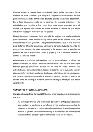 Idiomas Modernos y tienen buen dominio del idioma inglés, pero como futura
docente del área, considero que aunque la competencia comunicativa es una
parte esencial, no debe ser la única destreza que los estudiantes desarrollen.
En la fase diagnóstico pude ver la carencia de recursos didácticos y de
actividades que permitan a los chicos tener una mayor atracción hacia el
idioma. En algunos estudiantes se hacía evidente el hecho de que están
estudiando ingles por imposición de sus padres.
Una de las metas propuestas fue ir más allá del sistema que usa la academia
para impartir sus clases (usar un libro y audios que traen los mismos libros para
completar actividades y hablar). Trabajé los mismos temas que el libro propone
pero de forma diferente, dinámica y significativa para el estudiante. Además de
proporcionar algunas de esas estrategias a la asesora que le permitieran
ponerlas en práctica en futuras clases y grupos y que la desafíen también a
salir de la “zona de confort”.
Aunque para la academia es importante que los alumnos hablen el idioma, no
podemos desligar las demás destrezas comunicativas; leer, escribir. Por lo que
también propuse actividades escritas en mi toma de curso. Aunque son
actividades que demandan más dedicación al docente, por lo que, debe valorar
el desempeño individual, resaltando debilidades y fortalezas de los estudiantes,
me parece importante enseñarle al alumno a pensar, escribir y analizar la
lectura tanto en su lengua materna, como en la lengua extranjera que están
aprendiendo.
CONCEPTOS Y TEORÍAS ASOCIADAS.
Constructivismo: Díaz-Barriga (2004) define el constructivismo de la siguiente
manera:
"El constructivismo es una confluencia de diversos enfoques psicológicos
que enfatizan la existencia y prevalencia en los sujetos cognoscentes de
procesos activos en la construcción del conocimiento, los cuales permiten
explicar la génesis del comportamiento y el aprendizaje. Se afirma que el
conocimiento no se recibe pasivamente ni es copia fiel del medio".
 