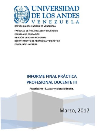 REPÚBLICA BOLIVARIANA DE VENEZUELA
FACULTAD DE HUMANIDADES Y EDUCACIÓN
ESCUELA DE EDUCACIÓN
MENCIÓN: LENGUAS MODERNAS
DEPARTAMENTO DE PEDAGOGÍA Y DIDÁCTICA
PROFA. NOELIA PARRA
Marzo, 2017
INFORME FINAL PRÁCTICA
PROFESIONAL DOCENTE III
Practicante: Luzbany Mora Méndez.
 