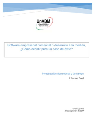 Investigación documental y de campo
Informe final
Uriel Aguirre
09 de septiembre de 2017
Software empresarial comercial o desarrollo a la medida,
¿Cómo decidir para un caso de éxito?
 