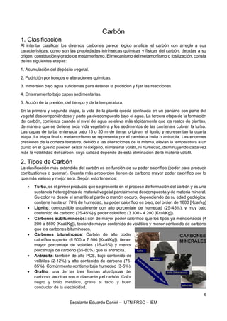 8
Escalante Eduardo Daniel – UTN FRSC – IEM
Carbón
1. Clasificación
Al intentar clasificar los diversos carbones parece lógico analizar el carbón con arreglo a sus
características, como son las propiedades intrínsecas químicas y físicas del carbón, debidas a su
origen, constitución y grado de metamorfismo. El mecanismo del metamorfismo o fosilización, consta
de las siguientes etapas:
1. Acumulación del depósito vegetal.
2. Pudrición por hongos o alteraciones químicas.
3. Inmersión bajo agua suficientes para detener la pudrición y fijar las reacciones.
4. Enterramiento bajo capas sedimentarias.
5. Acción de la presión, del tiempo y de la temperatura.
En la primera y segunda etapa, la vida de la planta queda confinada en un pantano con parte del
vegetal descomponiéndose y parte ya descompuesto bajo el agua. La tercera etapa de la formación
del carbón, comienza cuando el nivel del agua se eleva más rápidamente que los restos de plantas,
de manera que se detiene toda vida vegetativa y los sedimentos de las corrientes cubren la turba.
Las capas de turba enterrada bajo 15 o 30 m de tierra, originan el lignito y representan la cuarta
etapa. La etapa final o metamorfismo se representa por el cambio a hulla o antracita. Las enormes
presiones de la corteza terrestre, debido a las alteraciones de la misma, elevan la temperatura a un
punto en el que no pueden existir ni oxígeno, ni material volátil, ni humedad, disminuyendo cada vez
más la volatilidad del carbón, cuya calidad depende de esta eliminación de la materia volátil.
2. Tipos de Carbón
La clasificación más extendida del carbón es en función de su poder calorífico (poder para producir
combustiones o quemar). Cuanta más proporción tienen de carbono mayor poder calorífico por lo
que más valioso y mejor será. Según esto tenemos:
• Turba, es el primer producto que se presenta en el proceso de formación del carbón y es una
sustancia heterogénea de material vegetal parcialmente descompuesta y de materia mineral.
Su color va desde el amarillo al pardo o marrón oscuro, dependiendo de su edad geológica;
contiene hasta un 70% de humedad, su poder calorífico es bajo, del orden de 1600 [Kcal/kg]
• Lignito: combustible usualmente con alto porcentaje de humedad (25-45%), y muy bajo
contenido de carbono (35-45%) y poder calorífico (3 300 - 4 200 [Kcal/Kg]).
• Carbones subituminosos: son de mayor poder calorífico que los tipos ya mencionados (4
200 a 5600 [Kcal/Kg]), teniendo mayor contenido de volátiles y menor contenido de carbono
que los carbones bituminosos.
• Carbones bituminosos: Carbón de alto poder
calorífico superior (6 500 a 7 500 [Kcal/Kg]), tienen
mayor porcentaje de volátiles (15-45%) y menor
porcentaje de carbono (65-80%) que la antracita.
• Antracita: también de alto PCS, bajo contenido de
volátiles (2-12%) y alto contenido de carbono (75-
85%). Comúnmente contiene baja humedad (3-6%).
• Grafito, una de las tres formas alotrópicas del
carbono; las otras son el diamante y el carbón. Color
negro y brillo metálico, graso al tacto y buen
conductor de la electricidad.
 