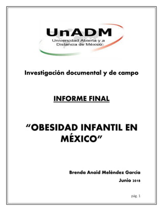pág. 1
Investigación documental y de campo
INFORME FINAL
“OBESIDAD INFANTIL EN
MÉXICO”
Brenda Anaid Meléndez García
Junio 2018
 