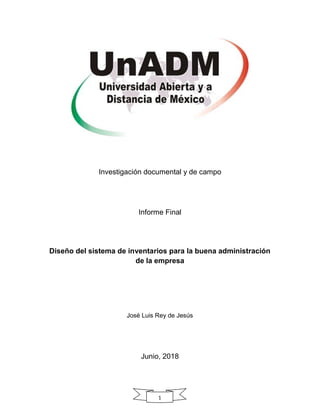1
Investigación documental y de campo
Informe Final
Diseño del sistema de inventarios para la buena administración
de la empresa
José Luis Rey de Jesús
Junio, 2018
 