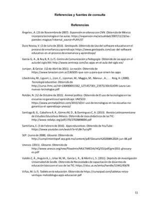 11
Referencias y fuentes de consulta
Referencias
Ángeles,A.(23 de Noviembrede 2007). Expansión en alianza con CNN.Obtenidode México
incorporatecnologíaenlasaulas: https://expansion.mx/actualidad/2007/11/23/las-
paredes-magicas?internal_source=PLAYLIST
Duro Novoa,V.(2 de Juliode 2013). Gestiopolis.Obtenidode Usodel software educativoenel
procesode enseñanzayaprendizaje:https://www.gestiopolis.com/uso-del-software-
educativo-en-el-proceso-de-ensenanza-y-aprendizaje/
García G, A.,& ReyB, R. (s.f). Centro deComunicación y Pedagogía.Obtenidode Lasappsen el
auladel sigloXXI:http://www.centrocp.com/las-apps-en-el-aula-del-siglo-xxi/
Juniper,& GetJar. (12 de Abril de 2011). La nación.Obtenidode
https://www.lanacion.com.ar/1365035-que-son-y-para-que-sirven-las-apps
Libedinsky,M.,Liguori,L.,Lion,C.,Lipsman,M., Maggio,M., Mansur , A.,. . . Roig,H. (2000).
Tecnología educativa.Obtenidode
http://cursa.ihmc.us/rid=1304906911562_1271457301_25975/30LIGUORI-Laura-Las-
nuevas-tecnologias.pdf
Roldán,N.(12 de Octubre de 2015). Animal político.Obtenidode El uso de tecnologíasenlas
escuelasnogarantizael aprendizaje:UNESCO:
https://www.animalpolitico.com/2015/10/el-uso-de-tecnologias-en-las-escuelas-no-
garantiza-el-aprendizaje-unesco/
SantiagoB, G., CaballeroÁ,R.,GómezM, D., & DomínguezC, A.(2013). Revista Latinoamericana
de EstudiosEducativosMéxico. Obtenidode Usosdidácticosde lasTIC:
http://www.redalyc.org/pdf/270/27028898004.pdf
Santillana,E.(3 de Febrerode 2016). Appseducativas.Obtenidode YouTube:
https://www.youtube.com/watch?v=VU8n7uciqPY
SEP. (Juniode 2008). Glosario.Obtenidode
http://cumplimientopef.sep.gob.mx/content/pdf/Glosario%202008%2024-jun-08.pdf
Unesco.(2011). Glosario.Obtenidode
http://www.unesco.org/new/fileadmin/MULTIMEDIA/HQ/ED/pdf/gmr2011-glossary-
es.pdf
ValdésC,Á.,AnguloA,J.,Urías M, M., García L, R., & Mortis L, S. (2011). Depósito de investigación
Universidad deSevilla. Obtenidode Necesidadesde capacitaciónde docentesde
educaciónbásicaenel uso de lasTIC: https://idus.us.es/xmlui/handle/11441/45678
Viñas,M. (s.f). Tabletsen la educación.Obtenidode https://cursoipad.com/tabletas-retos-
ventajas-metodologia-apps-educacion.pdf
 