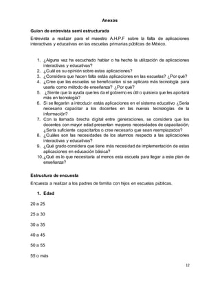 12
Anexos
Guion de entrevista semi estructurada
Entrevista a realizar para el maestro A.H.P.F sobre la falta de aplicaciones
interactivas y educativas en las escuelas primarias públicas de México.
1. ¿Alguna vez ha escuchado hablar o ha hecho la utilización de aplicaciones
interactivas y educativas?
2. ¿Cuál es su opinión sobre estas aplicaciones?
3. ¿Considera que hacen falta estás aplicaciones en las escuelas? ¿Por qué?
4. ¿Cree que las escuelas se beneficiarían si se aplicara más tecnología para
usarla como método de enseñanza? ¿Por qué?
5. ¿Siente que la ayuda que les da el gobierno es útil o quisiera que les aportará
más en tecnología?
6. Si se llegarán a introducir estás aplicaciones en el sistema educativo ¿Sería
necesario capacitar a los docentes en las nuevas tecnologías de la
información?
7. Con la llamada brecha digital entre generaciones, se considera que los
docentes con mayor edad presentan mayores necesidades de capacitación,
¿Sería suficiente capacitarlos o cree necesario que sean reemplazados?
8. ¿Cuáles son las necesidades de los alumnos respecto a las aplicaciones
interactivas y educativas?
9. ¿Qué grado considera que tiene más necesidad de implementación de estas
aplicaciones en educación básica?
10.¿Qué es lo que necesitaría al menos esta escuela para llegar a este plan de
enseñanza?
Estructura de encuesta
Encuesta a realizar a los padres de familia con hijos en escuelas públicas.
1. Edad
20 a 25
25 a 30
30 a 35
40 a 45
50 a 55
55 o más
 