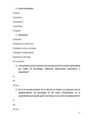 13
2. Nivel de estudios
Primaria
Secundaria
Preparatoria
Licenciatura
Posgrado
3. Ocupación
Estudiante
Empleado de medio turno
Empleado de turno completo
Trabajador independiente
Quehaceres del hogar
Sin ocupación
4. ¿Te gustaría que los alumnos de escuela primaria tuvieran aprendizaje
por medio de tecnología, utilizando aplicaciones interactivas y
educativas?
Sí
No
Tal vez
5. Si en la escuela primaria de tu hijo (a) se iniciara un proyecto para la
implementación de tecnología en las aulas ¿Participarías en la
capacitación para poder guiar a tus hijos en el uso de las aplicaciones?
Sí
No
Tal vez
 