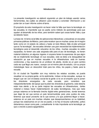3
Introducción
La presente investigación se elaboró siguiendo un plan de trabajo usando varias
herramientas, las cuáles se utilizaron para recabar y concretar información y así
poder dar un buen informe sobre el tema.
El propósito de esta investigación es hacer notar la falta que hace la tecnología en
las escuelas, lo importante que es usarla como método de aprendizaje para que
ayuden al desarrollo de los niños, pero también saber qué cosas harían falta y que
se debería hacer.
La base de mi tema es la falta de aplicaciones interactivas y educativas en escuelas
primarias públicas de México, pero cabe recalcar que en muchas zonas de mi región
tanto como en mi estado de Jalisco y hasta en todo México falta el pilar principal
que es “la tecnología”, las escuelas denotan una gran necesidad de implementación
tecnológica para el desarrollo educativo de los niños, muchas escuelas no están
equipadas, no tienen una aula asignada sólo para el uso de tecnología, no tienen
material didáctico, en algunos lugares ni siquiera tienen la esperanza de que algún
día se implemente tecnología en sus escuelas, esto se debe a la desigualdad de
educación ya que en muchas escuelas ni la infraestructura está en buenas
condiciones, y hay ausencia de un profesor de planta, donde es un gran cambio
cada vez que llega uno nuevo, aunque con el mismo plan de estudio, con su propia
metodología hace un descontrol total para los niños, los papás y hasta para la
escuela.
En mi ciudad de Tepatitlán son muy notorios los estatus sociales, se puede
visualizar en su propia gente, en la vestimenta, incluso en las escuelas, aunque no
tengan que ver con el estatus social de la gente si no en el empeño que le ponen
los directores encargados de cada escuela, pero considero que
independientemente del apoyo que le piden los directores al gobierno, este debería
estar mas atento y de su parte mejorar las escuelas en infraestructura, darles
material e incluso hacer implementación de aulas tecnológicas, mas que nada
porque estamos en la llamada brecha digital entre generaciones, donde tenemos
que dejar de ver que somos un país tercermundista para unos puntos de vista,
tenemos que sacar provecho de lo que somos y lo que podemos llegar a hacer,
estamos en un país con muchas virtudes que desaprovechamos en su totalidad,
porque nos estancamos en un (no se puede, o no hay el recurso suficiente), juntos
deberíamos crecer como país, y actualmente lo más importante es la tecnología ya
que a crecido a pasos agigantados.
 