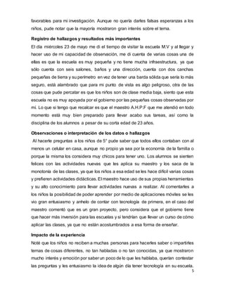 5
favorables para mi investigación. Aunque no quería darles falsas esperanzas a los
niños, pude notar que la mayoría mostraron gran interés sobre el tema.
Registro de hallazgos y resultados más importantes
El día miércoles 23 de mayo me di el tiempo de visitar la escuela M.V y al llegar y
hacer uso de mi capacidad de observación, me di cuenta de varias cosas una de
ellas es que la escuela es muy pequeña y no tiene mucha infraestructura, ya que
sólo cuenta con seis salones, baños y una dirección, cuenta con dos canchas
pequeñas de tierra y su perímetro en vez de tener una barda sólida que sería lo más
seguro, está alambrado que para mi punto de vista es algo peligroso, otra de las
cosas que pude percatar es que los niños son de clase media baja, siento que esta
escuela no es muy apoyada por el gobierno por las pequeñas cosas observadas por
mí. Lo que si tengo que recalcar es que el maestro A.H.P.F que me atendió en todo
momento está muy bien preparado para llevar acabo sus tareas, así como la
disciplina de los alumnos a pesar de su corta edad de 23 años.
Observaciones o interpretación de los datos o hallazgos
Al hacerle preguntas a los niños de 5° pude saber que todos ellos contaban con al
menos un celular en casa, aunque no propio ya sea por la economía de la familia o
porque la misma los considera muy chicos para tener uno. Los alumnos se sienten
felices con las actividades nuevas que les aplica su maestro y los saca de la
monotonía de las clases, ya que los niños a esa edad se les hace difícil varias cosas
y prefieren actividades didácticas. El maestro hace uso de sus propias herramientas
y su alto conocimiento para llevar actividades nuevas a realizar. Al comentarles a
los niños la posibilidad de poder aprender por medio de aplicaciones móviles se les
vio gran entusiasmo y anhelo de contar con tecnología de primera, en el caso del
maestro comentó que es un gran proyecto, pero considera que el gobierno tiene
que hacer más inversión para las escuelas y si tendrían que llevar un curso de cómo
aplicar las clases, ya que no están acostumbrados a esa forma de enseñar.
Impacto de la experiencia
Noté que los niños no reciben a muchas personas para hacerles saber o impartirles
temas de cosas diferentes, no tan habladas o no tan conocidas, ya que mostraron
mucho interés y emoción por saber un poco de lo que les hablaba, querían contestar
las preguntas y les entusiasmo la idea de algún día tener tecnología en su escuela.
 