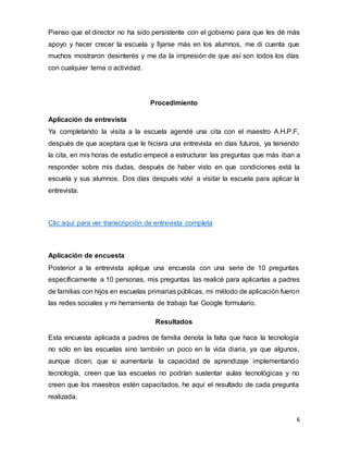 6
Pienso que el director no ha sido persistente con el gobierno para que les dé más
apoyo y hacer crecer la escuela y fijarse más en los alumnos, me di cuenta que
muchos mostraron desinterés y me da la impresión de que así son todos los días
con cualquier tema o actividad.
Procedimiento
Aplicación de entrevista
Ya completando la visita a la escuela agendé una cita con el maestro A.H.P.F,
después de que aceptara que le hiciera una entrevista en días futuros, ya teniendo
la cita, en mis horas de estudio empecé a estructurar las preguntas que más iban a
responder sobre mis dudas, después de haber visto en que condiciones está la
escuela y sus alumnos. Dos días después volví a visitar la escuela para aplicar la
entrevista.
Clic aquí para ver transcripción de entrevista completa
Aplicación de encuesta
Posterior a la entrevista aplique una encuesta con una serie de 10 preguntas
específicamente a 10 personas, mis preguntas las realicé para aplicarlas a padres
de familias con hijos en escuelas primarias públicas, mi método de aplicación fueron
las redes sociales y mi herramienta de trabajo fue Google formulario.
Resultados
Esta encuesta aplicada a padres de familia denota la falta que hace la tecnología
no sólo en las escuelas sino también un poco en la vida diaria, ya que algunos,
aunque dicen, que si aumentaría la capacidad de aprendizaje implementando
tecnología, creen que las escuelas no podrían sustentar aulas tecnológicas y no
creen que los maestros estén capacitados, he aquí el resultado de cada pregunta
realizada.
 