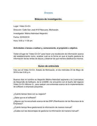 Anexos
Bitácora de investigación.
Lugar: Video Cri-Cri.
Dirección: Calle San José #19 Pátzcuaro, Michoacán.
Investigador: Molina Natividad Alejandro
Fecha: 22/05/2018
Hora: 9:00 a 11:00 am
Actividades o tareas a realizar y, someramente, el propósito u objetivo.
Visitar el lugar de “Video Cri-Cri” para hacer una recolección de información acerca
del establecimiento como, analizar cuál es la forma en que el dueño gestiona la
información de las rentas de discos y observar de qué manera clasifica los mismos.
Guion de entrevista
Cita con el Vídeo Cri-Cri, Estado de Michoacán, el día miércoles 23 de Mayo de
2018 a las 5.00 p.m.
Buenos días mi nombre es Alejandro Molina Natividad aspirante a la Licenciatura
de Desarrollo de Software, de la UnADM, me encuentro con el dueño del negocio
Video Cri-Cri Alfonso G., para realizar una entrevista acerca de la implementación
de software a empresas pequeñas.
¿Cuánto tiempo tiene con su negocio?
¿Sabe que es el software?
¿Alguna vez ha escuchado acerca de las ERP (Planificación de los Recursos de la
Empresa)?
¿Cuánto tiempo lleva gestionando la información de manera manual?
¿Cuáles son las desventajas de gestionar la información de manera manual?
 
