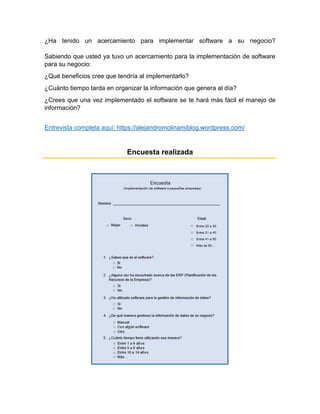 ¿Ha tenido un acercamiento para implementar software a su negocio?
Sabiendo que usted ya tuvo un acercamiento para la implementación de software
para su negocio:
¿Qué beneficios cree que tendría al implementarlo?
¿Cuánto tiempo tarda en organizar la información que genera al día?
¿Crees que una vez implementado el software se te hará más fácil el manejo de
información?
Entrevista completa aquí: https://alejandromolinamiblog.wordpress.com/
Encuesta realizada
 