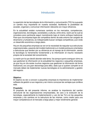 Introducción
La aparición de las tecnologías de la información y comunicación (TIC) ha supuesto
un cambio muy importante en nuestra sociedad, facilitando la posibilidad de
acceder, organizar y comunicar información relevante con mayor eficiencia.
En la actualidad existen numerosos cambios en los mercados, competencias,
organizaciones, tecnologías, sociedades y culturas, entre otros, razón por la cual se
considera poco pertinente seguir maniobrando bajo el mismo enfoque tradicional.
Para que una empresa logre ser competitiva dentro de este entorno tan cargado de
dinamismo y turbulencia, es indispensable buscar ventajas competitivas y por ende
un desarrollo económico a largo plazo.
Hoy en día pequeñas empresas se ven en la necesidad de reajustar sus estructuras
organizacionales, pasando del modelo tradicional a un modelo jerárquico orientados
a estructuras que tienden por su eficiencia en el manejo de la información, siendo
la tecnología la herramienta fundamental y la información el insumo necesario
propios de la sociedad del conocimiento.
La razón por la que decidí abordar este tema, fue porque quería averiguar cómo es
que gestionan la información en la actualidad los negocios o pequeñas empresas,
ya que hoy en día existe muchos negocios que gestionan la información de forma
tradicional y es una gran desventaja para ellos, dado que si quieren competir en el
mercado deben de implementar nuevas tecnologías en la administración y gestión
del negocio.
Objetivo:
El objetivo es dar a conocer a pequeñas empresas la importancia de implementar
software de gestión a sus negocios y así mismo conozcas las ventajas que conlleva
este.
Propósito:
El propósito de del presente informe, es analizar la importancia del cambio
estructural de las organizaciones empresariales, de cara a la evolución de la
tecnología, especialmente la implementación y uso de las Tic’s en las pequeñas
empresas y los cambios en la estructura de las mismas, como medio para una
mayor competencia en el mercado a largo plazo y mejor rendimiento general.
 