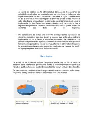 de cómo se trabajan en lo administrativo del negocio. Se anotaron las
actividades realizadas, los resultados que se obtuvieron o hallazgos más
importantes que sucedieron y observaciones sobre el lugar, posteriormente
se dio a conocer al dueño del negocio el proyecto que se estaba llevando a
cabo citando una entrevista con él, acerca de qué importancia tenía sobre la
implementación de software a su negocio donde nos dio su punto de vista si
le gustaría implementar software, si conocía la importancia que en hoy en día
demanda este tema en los negocios.
 Por consecuente de realizo una encuesta a diez personas capacitadas de
diferentes negocios, para que dieran a conocer que tanto saben sobre la
implementación de software a pequeñas empresas y la importancia que
genera al implementarlo, dejando a un lado la manera tradicional de gestionar
la información para abrirle paso a una nueva forma de administrar el negocio.
La encuesta constaba de diez preguntas realizadas de manera de opción
múltiple para poder analizadas estadísticamente.
Resultados
La lectura de las siguientes graficas comprueba que la mayoría de los negocios
sabe que es un software de gestión, pero aún no lo tienen implementado por lo que
no saben qué beneficios les pueden brindar al contar con un software de este estilo.
Se comprobó que cantidad de hombres y mujeres fueron encuestadas, así como su
respectiva edad y entre qué edad se encontraba cada uno de ellos.
 