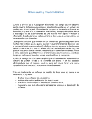Conclusiones y recomendaciones
Durante el proceso de la investigación documental y de campo se pudo observar
que la mayoría de los negocios visitados actualmente cuenta con un software de
gestión, pero sin embargo la diferencia entre los que cuentan y entre en los que no,
es mínima ya que un 40% no cuenta con un software y es algo preocupante porque
la tecnología ha ido evolucionando de una manera muy rápida y trabajar la
información de datos de forma tradicional te lleva desventaja a comparación de los
otros negocios que si cuentan.
Los negocios visitados que cuentan con un software de gestión aseguraron tener
muchas más ventajas que los que no cuentan ya que tener el control de dinero y de
la mercancía brinda una mejor atención al cliente y por consecuente el cliente queda
satisfecho con el servicio ofrecido. Ahora viéndolo desde el punto de los negocios
que aún no cuentan con un software, indicaron que se sienten en desventaja porque
la forma tradicional que utilizan tienen a tener muchas equivocaciones, pérdida de
tiempo, un mal manejo financiero y mala organización en la mercancía.
Por lo cual se llega a la conclusión de que hoy en día es necesario implementar un
software de gestión debido a la demanda del cliente y en los aspectos
administrativos que el negocio conlleva, para así mismo tener una mayor
competencia en el mercado y un mejor rendimiento general.
Antes de implementar un software de gestión de debe tener en cuenta o se
recomienda lo siguiente:
 Evaluar propuestas de los proveedores.
 Analizar alternativas y el tamaño del equipo a usar.
 Actualizar continuamente la información contenida en él.
 Asegurarse que todo el personal conozca las funciones y descripción del
software.
 