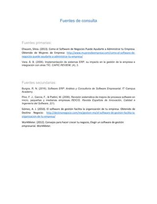 Fuentes de consulta
Fuentes primarias:
Chauvin, Silvia. (2013). Como el Software de Negocios Puede Ayudarte a Administrar tu Empresa.
Obtenido de Mujeres de Empresa: http://www.mujeresdeempresa.com/como-el-software-de-
negocios-puede-ayudarte-a-administrar-tu-empresa/
Vera, Á. B. (2006). Implementación de sistemas ERP, su impacto en la gestión de la empresa e
integración con otras TIC. CAPIC REVIEW, (4), 3.
Fuentes secundarias:
Burgos, R. N. (2016). Software ERP: Análisis y Consultoría de Software Empresarial. IT Campus
Academy.
Pino, F. J., García, F., & Piattini, M. (2006). Revisión sistemática de mejora de procesos software en
micro, pequeñas y medianas empresas. REICIS. Revista Española de Innovación, Calidad e
Ingeniería del Software, 2(1).
Gómez, A. J. (2010). El software de gestión facilita la organización de tu empresa. Obtenido de
Destino Negocio: http://destinonegocio.com/mx/gestion-mx/el-software-de-gestion-facilita-la-
organizacion-de-tu-empresa/
WorkMeter. (2012). Consejos para hacer crecer tu negocio, Elegir un software de gestión
empresarial. WorkMeter.
 