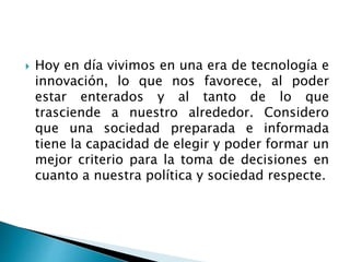  Hoy en día vivimos en una era de tecnología e
innovación, lo que nos favorece, al poder
estar enterados y al tanto de lo que
trasciende a nuestro alrededor. Considero
que una sociedad preparada e informada
tiene la capacidad de elegir y poder formar un
mejor criterio para la toma de decisiones en
cuanto a nuestra política y sociedad respecte.
 