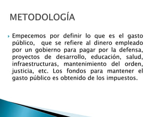  Empecemos por definir lo que es el gasto
público, que se refiere al dinero empleado
por un gobierno para pagar por la defensa,
proyectos de desarrollo, educación, salud,
infraestructuras, mantenimiento del orden,
justicia, etc. Los fondos para mantener el
gasto público es obtenido de los impuestos.
 
