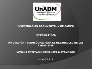 INVESTIGACIÓN DOCUMENTAL Y DE CAMPO
INFORME FINAL
INNOVACIÓN TECNOLÓGICA PARA EL DESARROLLO DE LAS
PYMES 2018
VIVIANA ESTEFANI HERNÁNDEZ MATAMOROS
JUNIO 2018
 