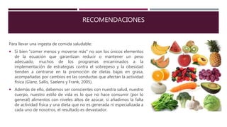 RECOMENDACIONES
Para llevar una ingesta de comida saludable:
 Si bien “comer menos y moverse más” no son los únicos elementos
de la ecuación que garantizan reducir o mantener un peso
adecuado, muchos de los programas encaminados a la
implementación de estrategias contra el sobrepeso y la obesidad
tienden a centrarse en la promoción de dietas bajas en grasa,
acompañadas por cambios en las conductas que afectan la actividad
física (Glanz, Sallis, Saelens y Frank, 2005).
 Además de ello, debemos ser conscientes con nuestra salud, nuestro
cuerpo, nuestro estilo de vida es lo que no hace consumir (por lo
general) alimentos con niveles altos de azúcar, si añadimos la falta
de actividad física y una dieta que no es generada ni especializada a
cada uno de nosotros, el resultado es devastador.
 