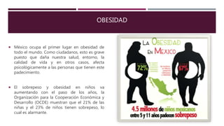 OBESIDAD
 México ocupa el primer lugar en obesidad de
todo el mundo. Como ciudadanos, esto es grave
puesto que daña nuestra salud, entorno, la
calidad de vida y en otros casos, afecta
psicológicamente a las personas que tienen este
padecimiento.
 El sobrepeso y obesidad en niños va
aumentando con el paso de los años, la
Organización para la Cooperación Económica y
Desarrollo (OCDE) muestran que el 21% de las
niñas y el 23% de niños tienen sobrepeso, lo
cual es alarmante.
 