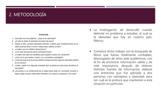 2. METODOLOGÍA
 La investigación de desarrolló cuando
delimité mi problema a estudiar, el cual es
la obesidad que hay en nuestro país,
México.
 Comencé dicho trabajo con la búsqueda de
libros que fueran totalmente confiables,
descargados de sitios web académicos, con
el fin de encontrar información válida y de
vital importancia; después de obtener
distintas fuentes de información, elaboré
una entrevista que fue aplicada a dos
personas con sobrepeso y obesidad, para
ver cuál es la postura que mantienen a esta
situación en particular.
 