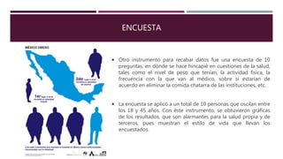 ENCUESTA
 Otro instrumento para recabar datos fue una encuesta de 10
preguntas, en dónde se hace hincapié en cuestiones de la salud,
tales como el nivel de peso que tenían, la actividad física, la
frecuencia con la que van al médico, sobre si estarían de
acuerdo en eliminar la comida chatarra de las instituciones, etc.
 La encuesta se aplicó a un total de 10 personas que oscilan entre
los 18 y 45 años. Con éste instrumento, se obtuvieron gráficas
de los resultados, que son alarmantes para la salud propia y de
terceros, pues muestran el estilo de vida que llevan los
encuestados.
 