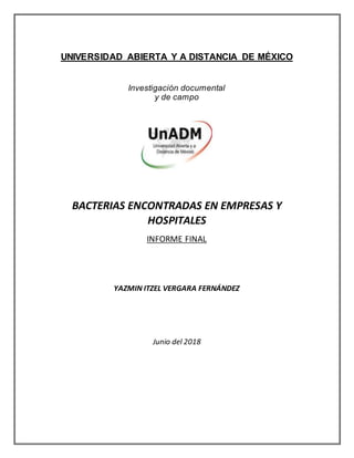 UNIVERSIDAD ABIERTA Y A DISTANCIA DE MÉXICO
Investigación documental
y de campo
BACTERIAS ENCONTRADAS EN EMPRESAS Y
HOSPITALES
INFORME FINAL
YAZMIN ITZEL VERGARA FERNÁNDEZ
Junio del 2018
 
