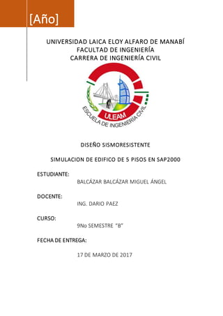 [Año]
UNIVERSIDAD LAICA ELOY ALFARO DE MANABÍ
FACULTAD DE INGENIERÍA
CARRERA DE INGENIERÍA CIVIL
DISEÑO SISMORESISTENTE
SIMULACION DE EDIFICO DE 5 PISOS EN SAP2000
ESTUDIANTE:
BALCÁZAR BALCÁZAR MIGUEL ÁNGEL
DOCENTE:
ING. DARIO PAEZ
CURSO:
9No SEMESTRE “B”
FECHA DE ENTREGA:
17 DE MARZO DE 2017
 