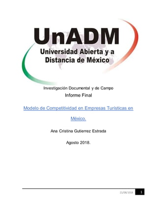 121/08/1018
Investigación Documental y de Campo
Informe Final
Modelo de Competitividad en Empresas Turísticas en
México.
Ana Cristina Gutierrez Estrada
Agosto 2018.
 