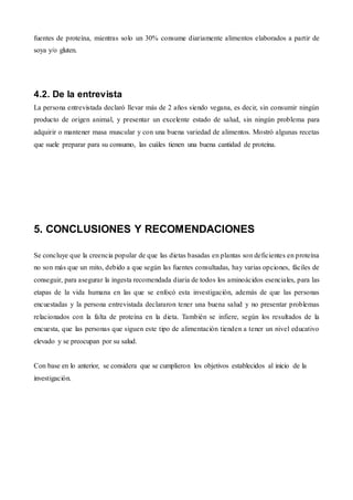 fuentes de proteína, mientras solo un 30% consume diariamente alimentos elaborados a partir de
soya y/o gluten.
4.2. De la entrevista
La persona entrevistada declaró llevar más de 2 años siendo vegana, es decir, sin consumir ningún
producto de origen animal, y presentar un excelente estado de salud, sin ningún problema para
adquirir o mantener masa muscular y con una buena variedad de alimentos. Mostró algunas recetas
que suele preparar para su consumo, las cuáles tienen una buena cantidad de proteína.
5. CONCLUSIONES Y RECOMENDACIONES
Se concluye que la creencia popular de que las dietas basadas en plantas son deficientes en proteína
no son más que un mito, debido a que según las fuentes consultadas, hay varias opciones, fáciles de
conseguir, para asegurar la ingesta recomendada diaria de todos los aminoácidos esenciales, para las
etapas de la vida humana en las que se enfocó esta investigación, además de que las personas
encuestadas y la persona entrevistada declararon tener una buena salud y no presentar problemas
relacionados con la falta de proteína en la dieta. También se infiere, según los resultados de la
encuesta, que las personas que siguen este tipo de alimentación tienden a tener un nivel educativo
elevado y se preocupan por su salud.
Con base en lo anterior, se considera que se cumplieron los objetivos establecidos al inicio de la
investigación.
 