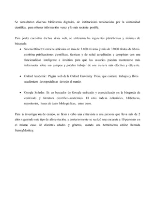 Se consultaron diversas bibliotecas digitales, de instituciones reconocidas por la comunidad
científica, para obtener información veraz y lo más reciente posible.
Para poder encontrar dichos sitios web, se utilizaron las siguientes plataformas y motores de
búsqueda:
 ScienceDirect: Contiene artículos de más de 3.800 revistas y más de 35000 títulos de libros.
combina publicaciones científicas, técnicas y de salud acreditadas y completas con una
funcionalidad inteligente e intuitiva para que los usuarios puedan mantenerse más
informados sobre sus campos y puedan trabajar de una manera más efectiva y eficiente.
 Oxford Academic: Página web de la Oxford University Press, que contiene trabajos y libros
académicos de especialistas de todo el mundo.
 Google Scholar: Es un buscador de Google enfocado y especializado en la búsqueda de
contenido y literatura científico-académica. El sitio indexa editoriales, bibliotecas,
repositorios, bases de datos bibliográficas, entre otros.
Para la investigación de campo, se llevó a cabo una entrevista a una persona que lleva más de 2
años siguiendo este tipo de alimentación, y posteriormente se realizó una encuesta a 10 personas en
el mismo caso, de distintas edades y géneros, usando una herramienta online llamada
SurveyMonkey.
 