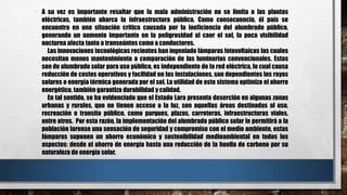 A su vez es importante resaltar que la mala administración no se limita a las plantas
eléctricas, también abarca la infraestructura pública. Como consecuencia, él país se
encuentra en una situación crítica causada por la ineficiencia del alumbrado público,
generando un aumento importante en la peligrosidad al caer el sol, la poca visibilidad
nocturna afecta tanto a transeúntes como a conductores.
Las innovaciones tecnológicas recientes han ingeniado lámparas fotovoltaicas las cuales
necesitan menos mantenimiento a comparación de las luminarias convencionales. Estas
son de alumbrado solar para uso público, es independiente de la red eléctrica, lo cual causa
reducción de costos operativos y facilidad en las instalaciones, son dependientes los rayos
solares o energía térmica generada por el sol. La utilidad de este sistema optimiza el ahorro
energético, también garantiza durabilidad y calidad.
En tal sentido, se ha evidenciado que el Estado Lara presenta deserción en algunas zonas
urbanas y rurales, que no tienen acceso a la luz, son aquellas áreas destinadas al uso,
recreación o transito público, como parques, plazas, carreteras, infraestructuras viales,
entre otros. Por esta razón, la implementación del alumbrado público solar le permitirá a la
población larense una sensación de seguridad y compromiso con el medio ambiente, estas
lámparas suponen un ahorro económico y sostenibilidad medioambiental en todos los
aspectos: desde el ahorro de energía hasta una reducción de la huella de carbono por su
naturaleza de energía solar.
 