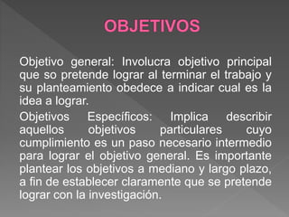 Objetivo general: Involucra objetivo principal
que so pretende lograr al terminar el trabajo y
su planteamiento obedece a indicar cual es la
idea a lograr.
Objetivos Específicos: Implica describir
aquellos objetivos particulares cuyo
cumplimiento es un paso necesario intermedio
para lograr el objetivo general. Es importante
plantear los objetivos a mediano y largo plazo,
a fin de establecer claramente que se pretende
lograr con la investigación.
 