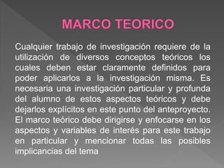 Cualquier trabajo de investigación requiere de la
utilización de diversos conceptos teóricos los
cuales deben estar claramente definidos para
poder aplicarlos a la investigación misma. Es
necesaria una investigación particular y profunda
del alumno de estos aspectos teóricos y debe
dejarlos explícitos en este punto del anteproyecto.
El marco teórico debe dirigirse y enfocarse en los
aspectos y variables de interés para este trabajo
en particular y mencionar todas las posibles
implicancias del tema
 