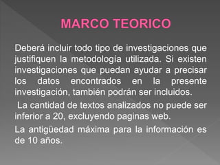 Deberá incluir todo tipo de investigaciones que
justifiquen la metodología utilizada. Si existen
investigaciones que puedan ayudar a precisar
los datos encontrados en la presente
investigación, también podrán ser incluidos.
La cantidad de textos analizados no puede ser
inferior a 20, excluyendo paginas web.
La antigüedad máxima para la información es
de 10 años.
 