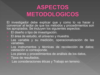 El investigador debe explicar que y como lo va hacer y
convencer al lector de que los métodos y procedimientos son
los apropiados. Se incluyen los siguientes aspectos:
 El diseño o tipo de investigación.
 El área de estudio, el universo y muestra.
 Las variable y su medición; operacionalización de las
variables.
 Los instrumentos y técnicas de recolección de datos;
validación si corresponde.
 Los planes y procedimientos de análisis de los datos,
 Tipos de resultados.
 Las consideraciones éticas y Trabajo en terreno.
 