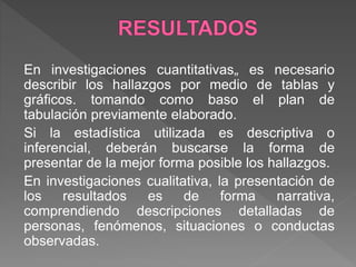 En investigaciones cuantitativas„ es necesario
describir los hallazgos por medio de tablas y
gráficos. tomando como baso el plan de
tabulación previamente elaborado.
Si la estadística utilizada es descriptiva o
inferencial, deberán buscarse la forma de
presentar de la mejor forma posible los hallazgos.
En investigaciones cualitativa, la presentación de
los resultados es de forma narrativa,
comprendiendo descripciones detalladas de
personas, fenómenos, situaciones o conductas
observadas.
 