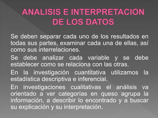 Se deben separar cada uno de los resultados en
todas sus partes, examinar cada una de ellas, así
como sus interrelaciones.
Se debe analizar cada variable y se debe
establecer como se relaciona con las otras.
En la investigación cuantitativa utilizamos la
estadística descriptiva e inferencial.
En investigaciones cualitativas el análisis va
orientado a ver categorías en queso agrupa la
información, a describir lo encontrado y a buscar
su explicación y su interpretación.
 