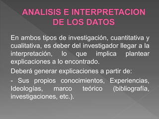 En ambos tipos de investigación, cuantitativa y
cualitativa, es deber del investigador llegar a la
interpretación, lo que implica plantear
explicaciones a lo encontrado.
Deberá generar explicaciones a partir de:
- Sus propios conocimientos, Experiencias,
Ideologías, marco teórico (bibliografía,
investigaciones, etc.).
 