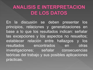 En la discusión se deben presentar los
principios, relaciones y generalizaciones en
base a lo que los resultados indican: señalar
las excepciones y los aspectos no resueltos;
establecer relación entre hallazgos y los
resultados encontrados en otras
investigaciones; señalar consecuencias
teóricas del trabajo y sus posibles aplicaciones
prácticas.
 